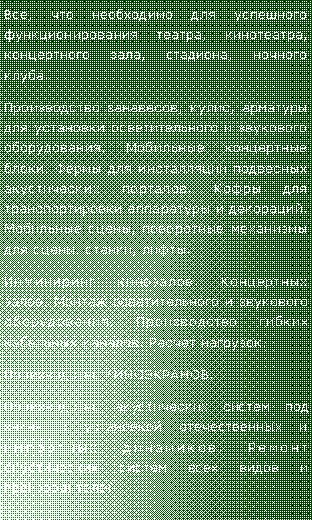 Подпись: Все, что необходимо для успешного функционирования театра, кинотеатра, концертного зала, стадиона, ночного клуба.Производство занавесов, кулис, арматуры для установки осветительного и звукового оборудования. Мобильные концертные блоки. Фермы для инсталляции подвесных акустических порталов. Кофры для транспортировки аппаратуры и декораций. Мобильные сцены, поворотные механизмы для сцены, станки, лифты.Инжиниринг кинозалов. Концертных залов. Монтаж осветительного и звукового оборудования. Производство гибких кабельных каналов. Расчет нагрузок.Производство КИНОЭКРАНОВ.Производство акустических систем под заказ с установкой отечественных и импортных динамиков. Ремонт акустических систем всех видов и производителей.